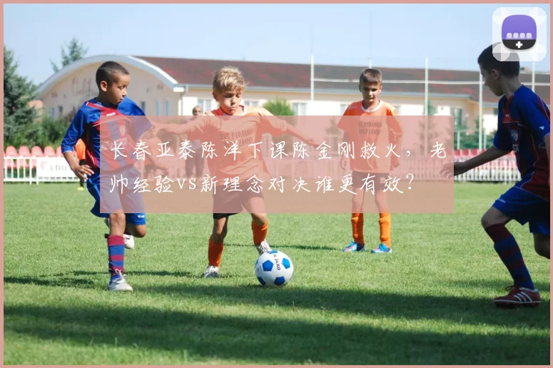 长春亚泰陈洋下课陈金刚救火,老帅经验vs新理念对决谁更有效?