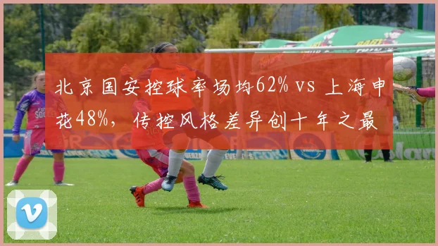 北京国安控球率场均62% vs 上海申花48%，传控风格差异创十年之最