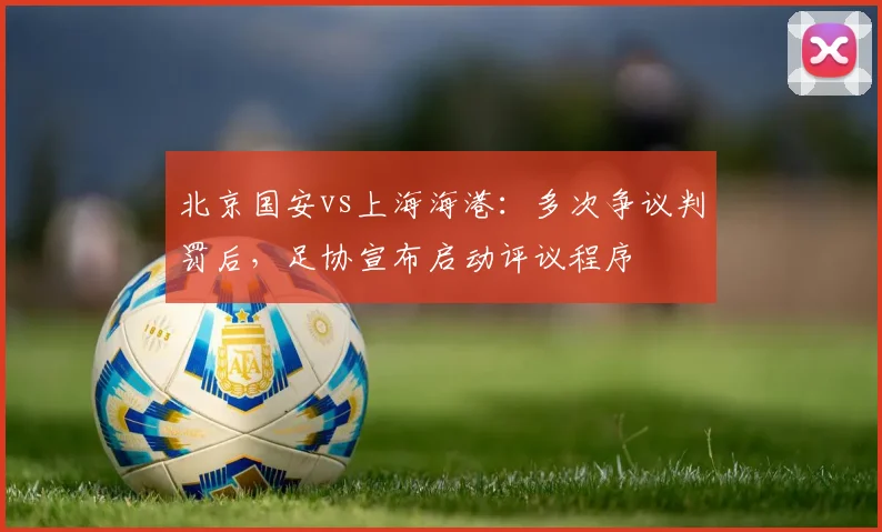 北京国安vs上海海港:多次争议判罚后,足协宣布启动评议程序