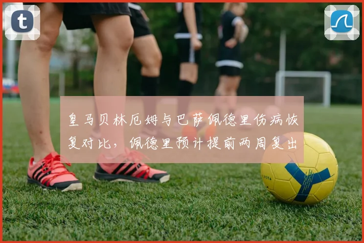皇马贝林厄姆与巴萨佩德里伤病恢复对比，佩德里预计提前两周复出