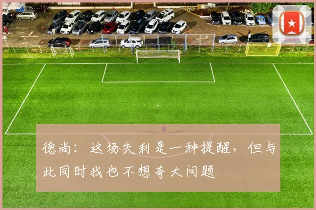 德尚：这场失利是一种提醒，但与此同时我也不想夸大问题