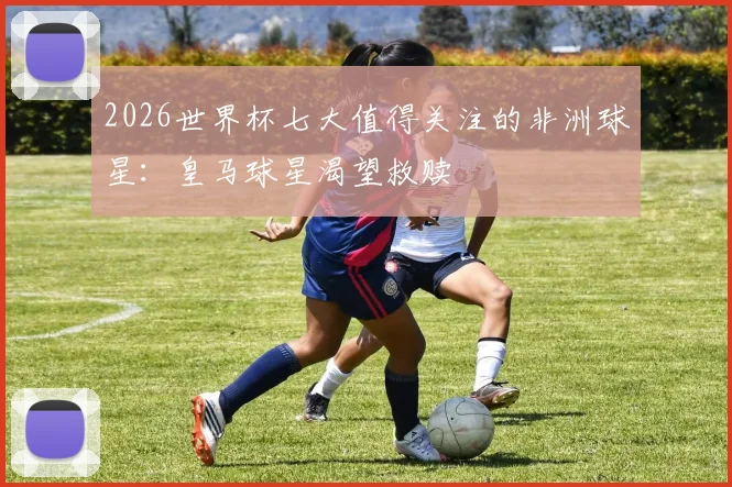 2026世界杯七大值得关注的非洲球星：皇马球星渴望救赎