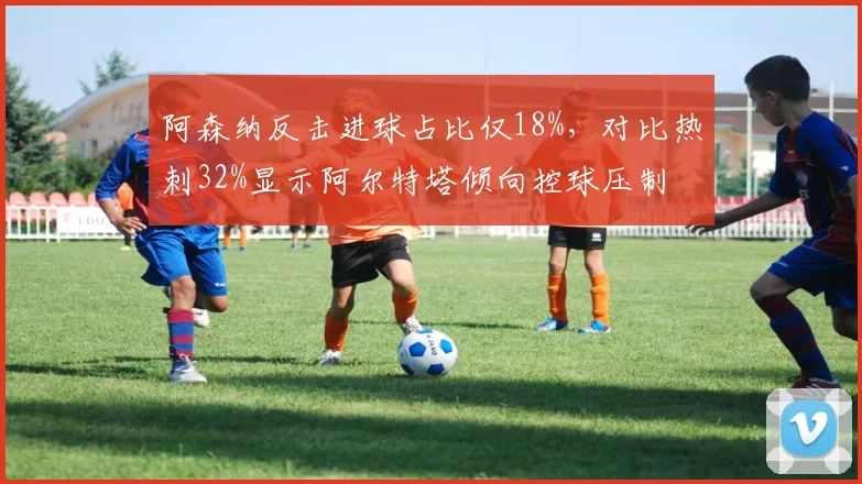 阿森纳反击进球占比仅18%,对比热刺32%显示阿尔特塔倾向控球压制
