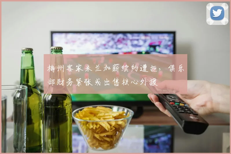梅州客家米兰加薪续约遭拒,俱乐部财务紧张或出售核心外援