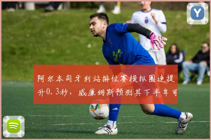 阿尔本匈牙利站排位赛模拟圈速提升0.3秒,威廉姆斯预测其下半年可突破积分区